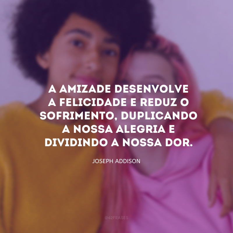 A amizade desenvolve a felicidade e reduz o sofrimento, duplicando a nossa alegria e dividindo a nossa dor.