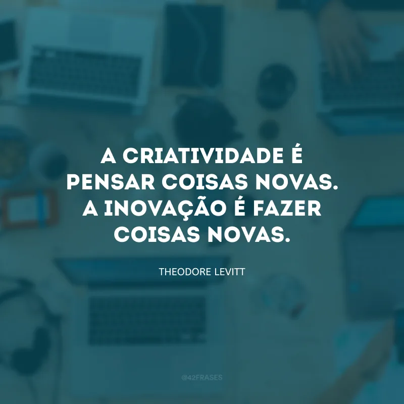A criatividade é pensar coisas novas. A inovação é fazer coisas novas.