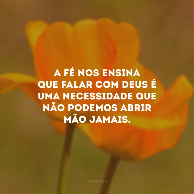 A fé nos ensina que falar com Deus é uma necessidade que não podemos abrir mão jamais.