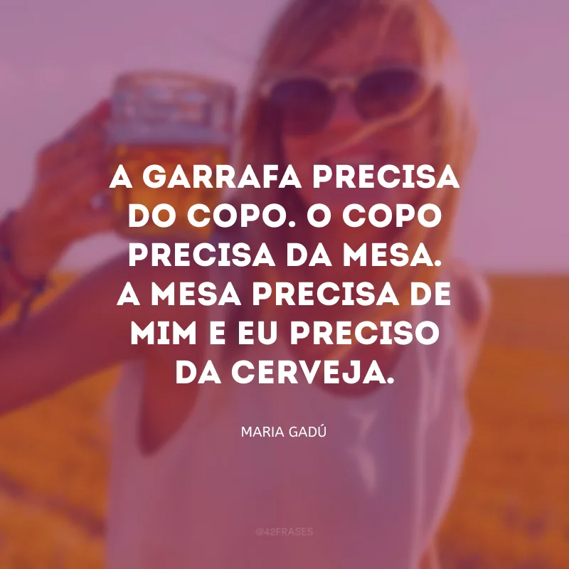 A garrafa precisa do copo. O copo precisa da mesa. A mesa precisa de mim e eu preciso da cerveja.