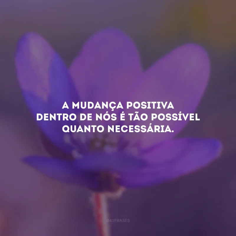 A mudança positiva dentro de nós é tão possível quanto necessária.