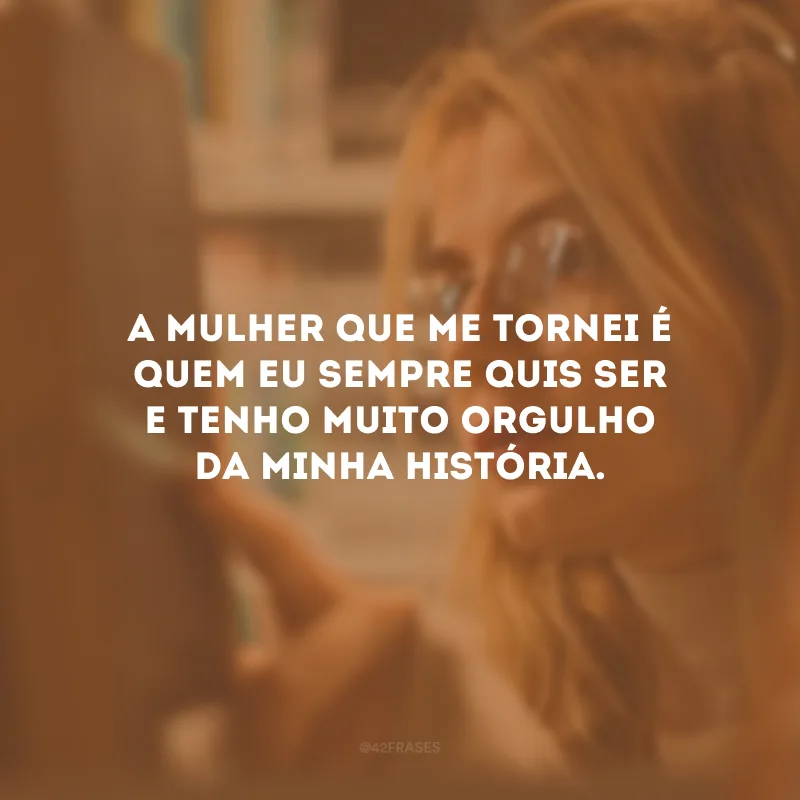 A mulher que me tornei é quem eu sempre quis ser e tenho muito orgulho da minha história.