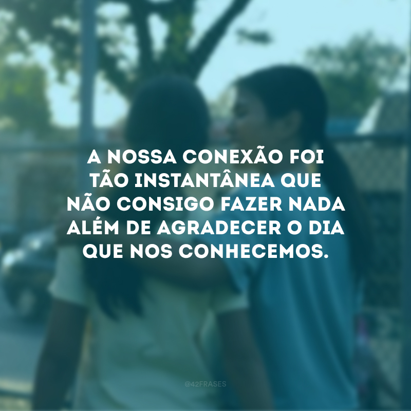 A nossa conexão foi tão instantânea que não consigo fazer nada além de agradecer o dia que nos conhecemos.