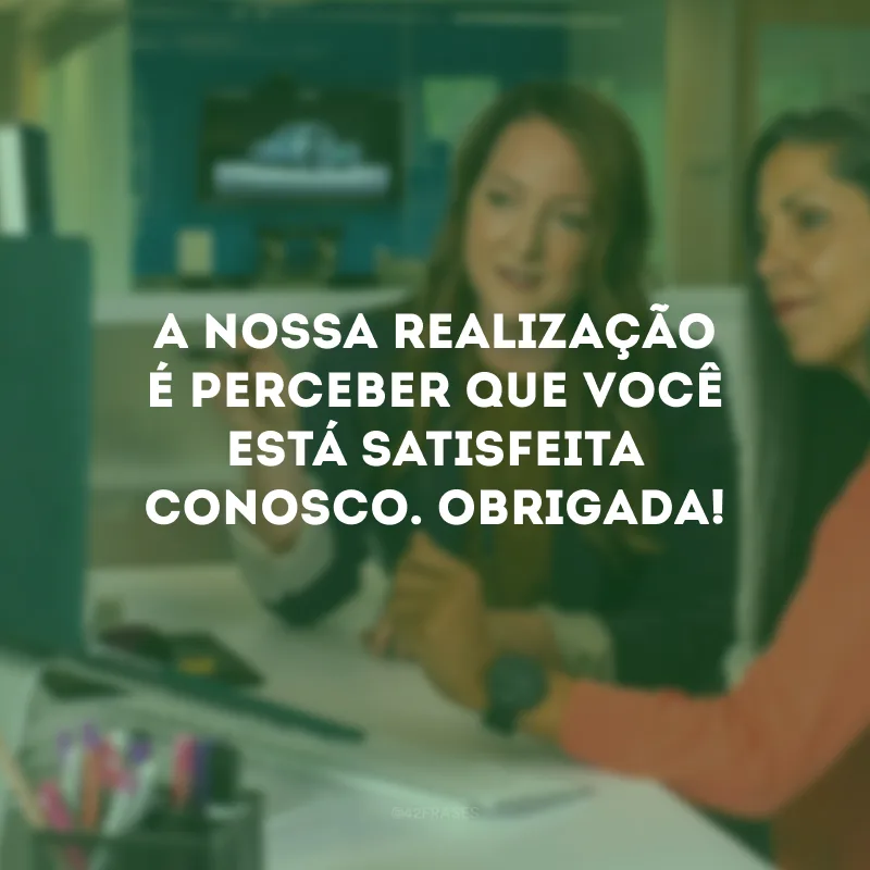 A nossa realização é perceber que você está satisfeita conosco. Obrigada!
