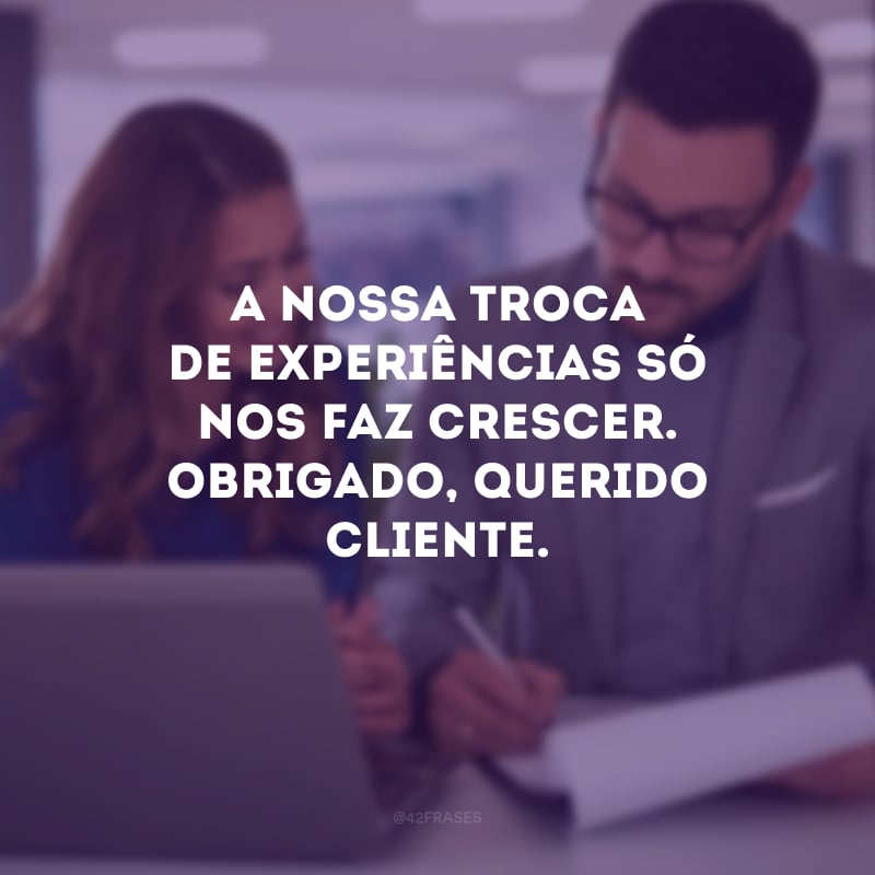 A nossa troca de experiências só nos faz crescer. Obrigado, querido cliente.