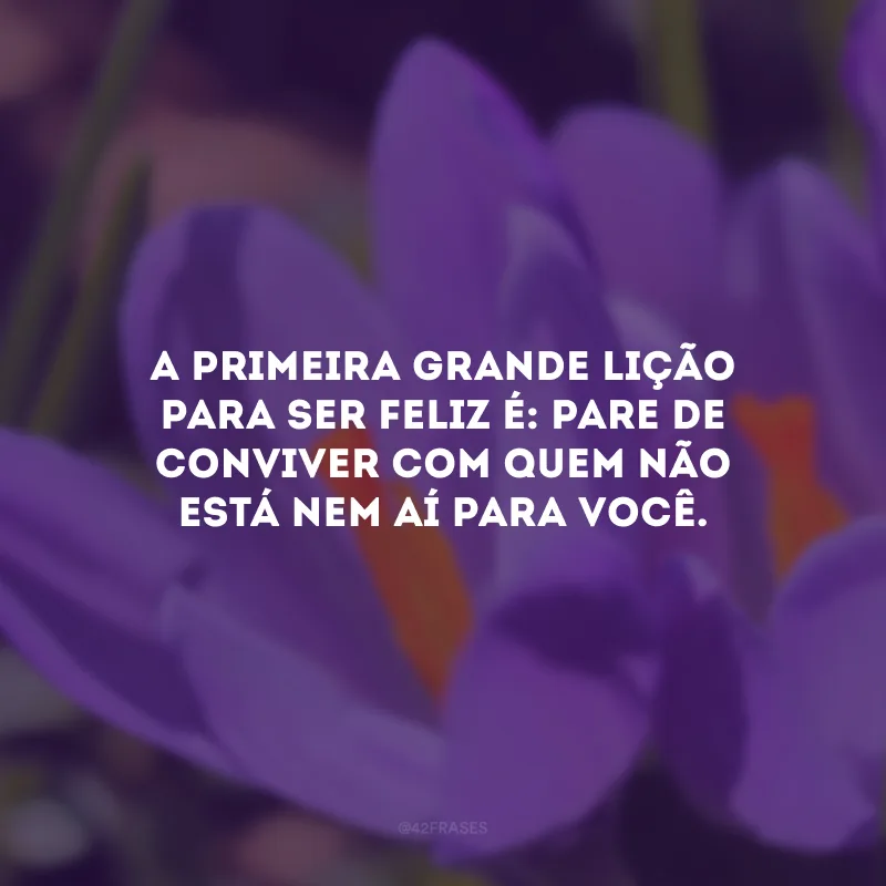 A primeira grande lição para ser feliz é: pare de conviver com quem não está nem aí para você.