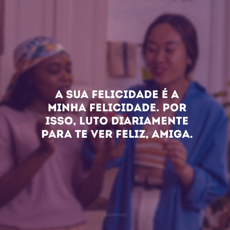 A sua felicidade é a minha felicidade. Por isso, luto diariamente para te ver feliz, amiga.