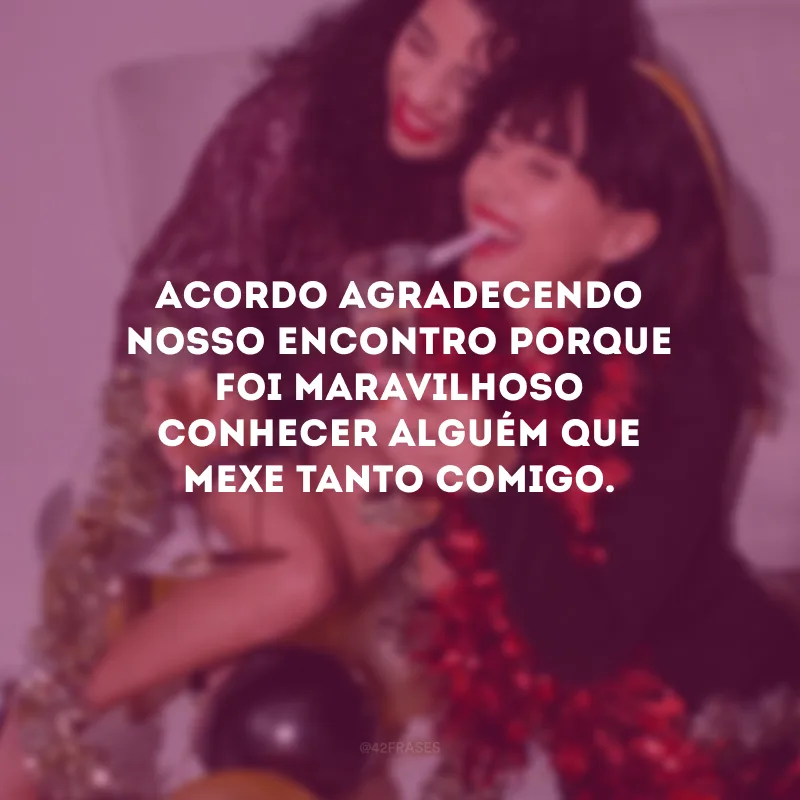 Acordo agradecendo nosso encontro porque foi maravilhoso conhecer alguém que mexe tanto comigo.
