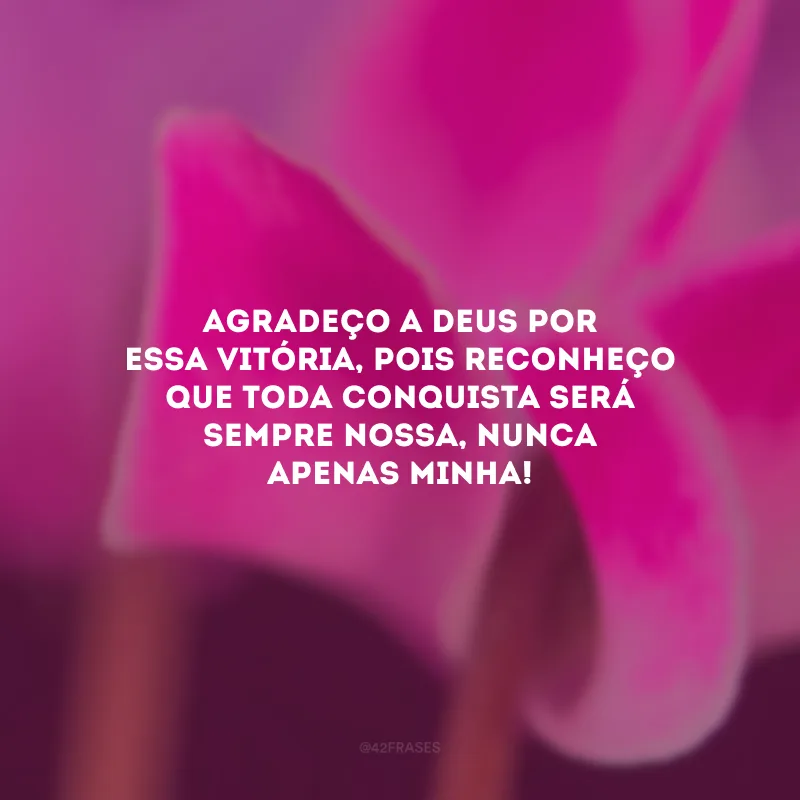 Agradeço a Deus por essa vitória, pois reconheço que toda conquista será sempre nossa, nunca apenas minha!