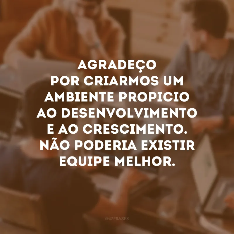 Agradeço por criarmos um ambiente propicio ao desenvolvimento e ao crescimento. Não poderia existir equipe melhor.