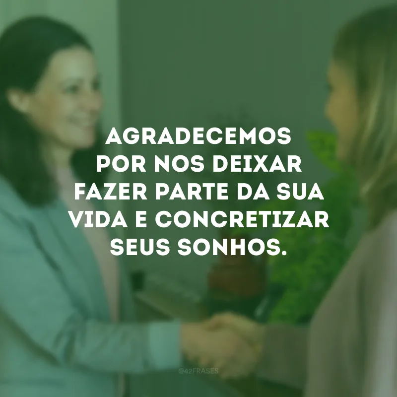 Agradecemos por nos deixar fazer parte da sua vida e concretizar seus sonhos.