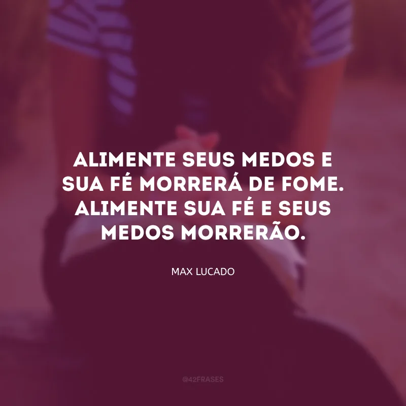 Alimente seus medos e sua fé morrerá de fome. Alimente sua fé e seus medos morrerão.