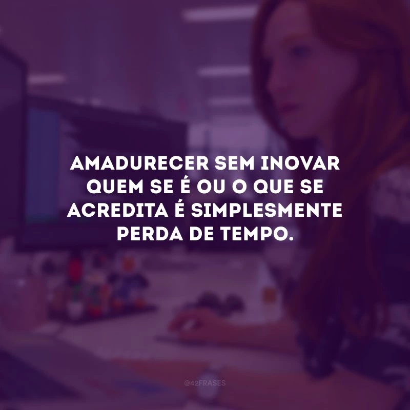 Amadurecer sem inovar quem se é ou o que se acredita é simplesmente perda de tempo.