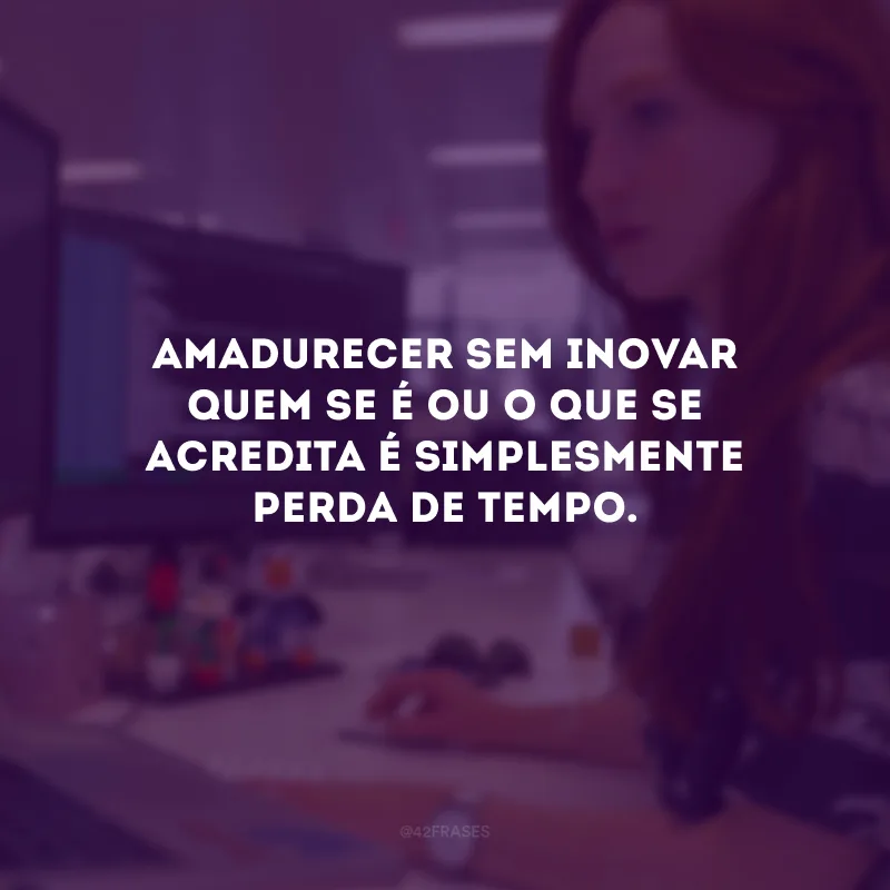 Amadurecer sem inovar quem se é ou o que se acredita é simplesmente perda de tempo.