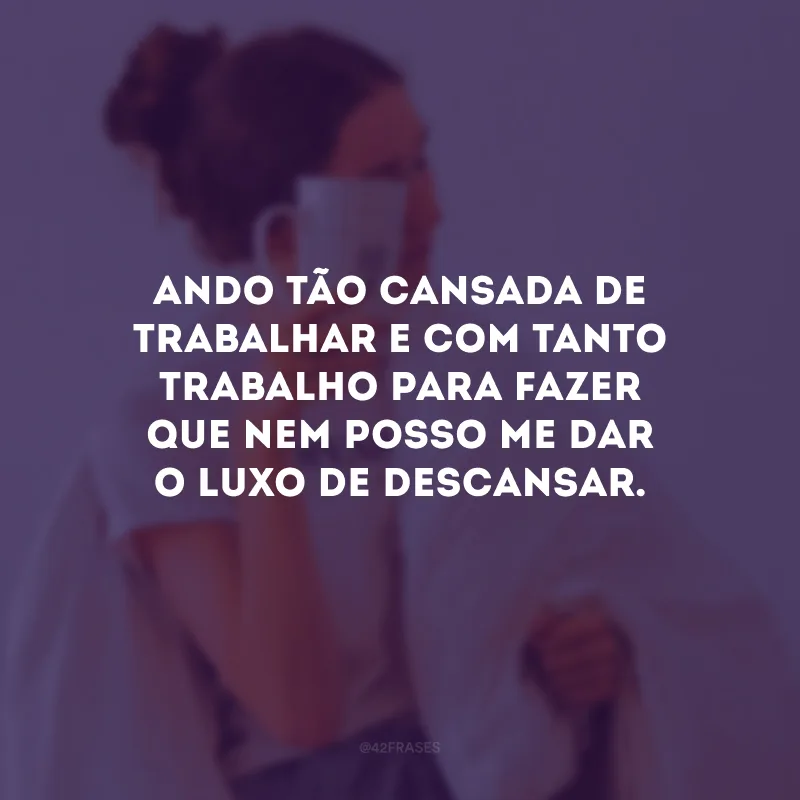 Ando tão cansada de trabalhar e com tanto trabalho para fazer que nem posso me dar o luxo de descansar.