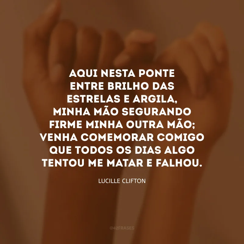Aqui nesta ponte entre brilho das estrelas e argila, minha mão segurando firme minha outra mão; venha comemorar comigo que todos os dias algo tentou me matar e falhou.