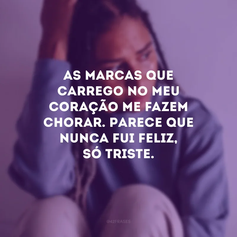 As marcas que carrego no meu coração me fazem chorar. Parece que nunca fui feliz, só triste.