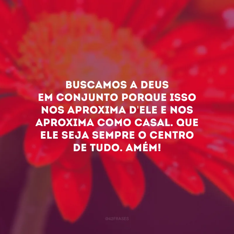 Buscamos a Deus em conjunto porque isso nos aproxima d\'Ele e nos aproxima como casal. Que Ele seja sempre o centro de tudo. Amém!