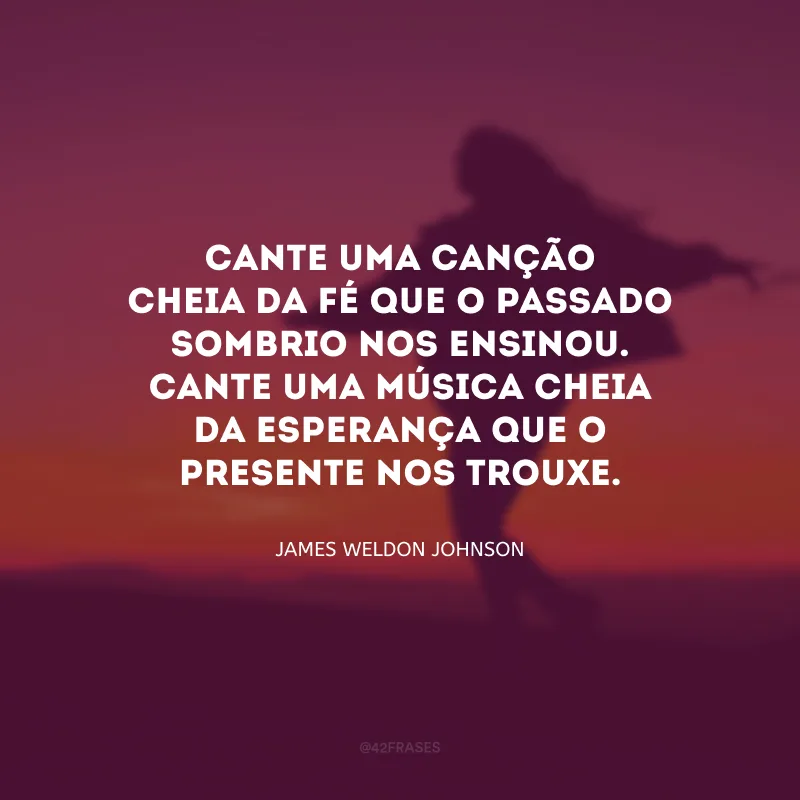 Cante uma canção cheia da fé que o passado sombrio nos ensinou. Cante uma música cheia da esperança que o presente nos trouxe.
