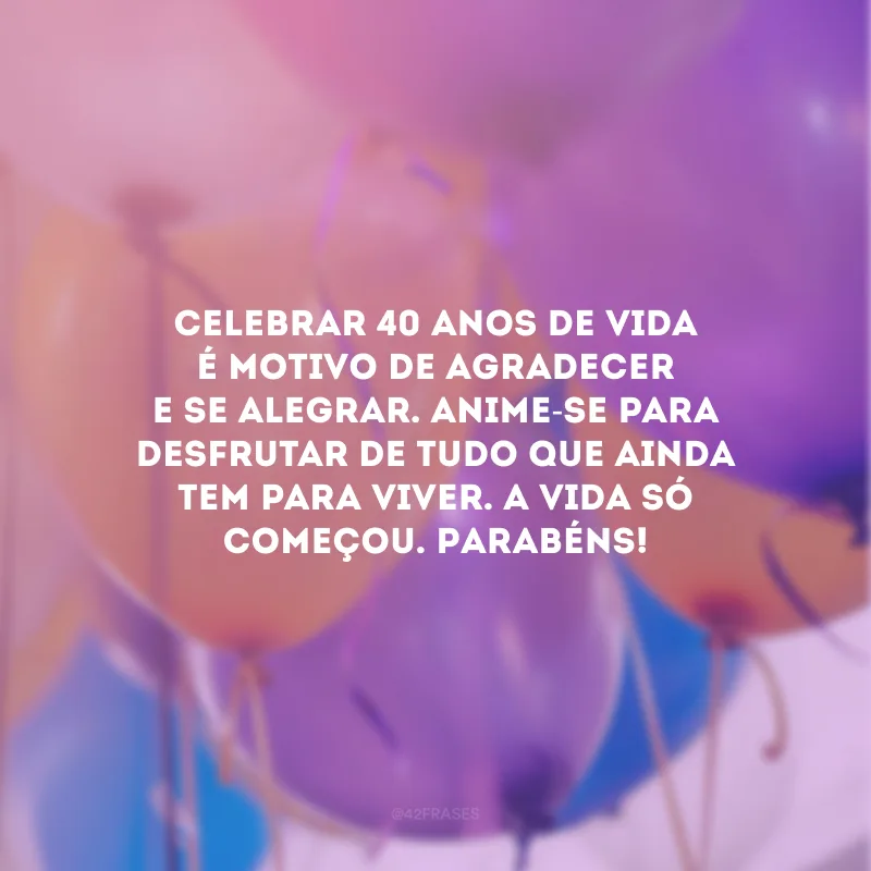 Celebrar 40 anos de vida é motivo de agradecer e se alegrar. Anime-se para desfrutar de tudo que ainda tem para viver. A vida só começou. Parabéns! 