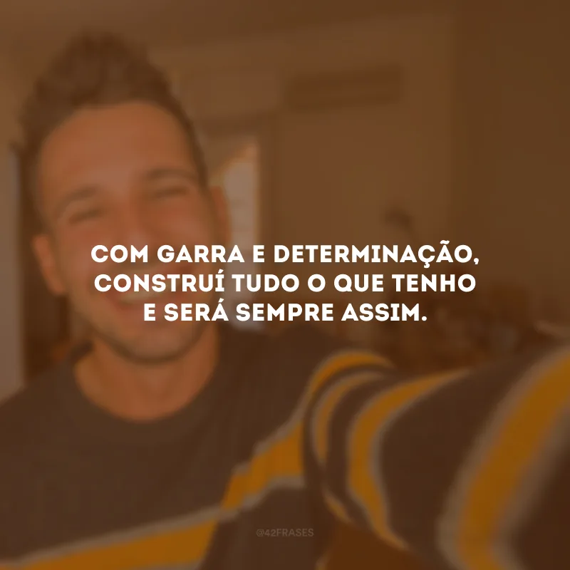 Com garra e determinação, construí tudo o que tenho e será sempre assim.