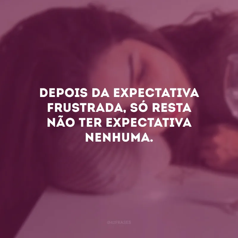 Depois da expectativa frustrada, só resta não ter expectativa nenhuma.