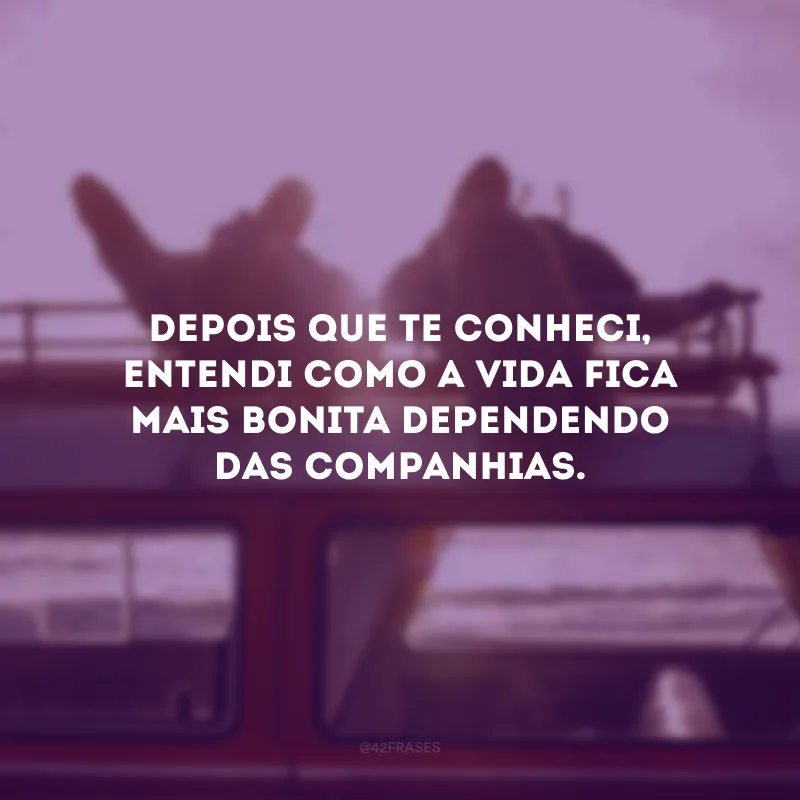 Depois que te conheci, entendi como a vida fica mais bonita dependendo das companhias.