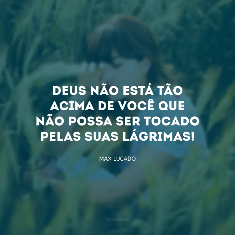 Deus não está tão acima de você que não possa ser tocado pelas suas lágrimas!