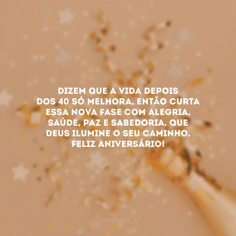 Dizem que a vida depois dos 40 só melhora, então curta essa nova fase com alegria, saúde, paz e sabedoria. Que Deus ilumine o seu caminho. Feliz aniversário!