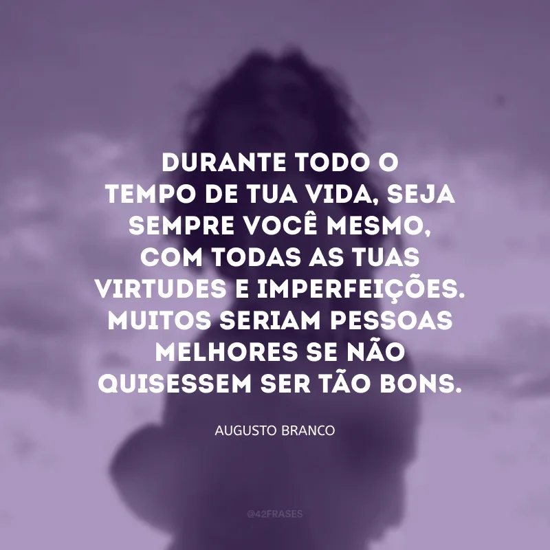 Durante todo o tempo de tua vida, seja sempre você mesmo, com todas as tuas virtudes e imperfeições. Muitos seriam pessoas melhores se não quisessem ser tão bons.