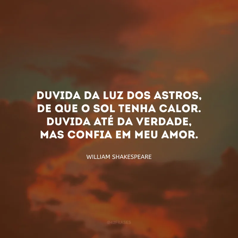 Duvida da luz dos astros, de que o sol tenha calor. Duvida até da verdade, mas confia em meu amor.

