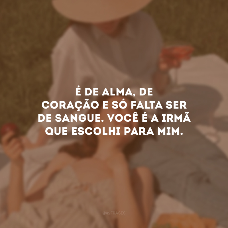É de alma, de coração e só falta ser de sangue. Você é a irmã que escolhi para mim.