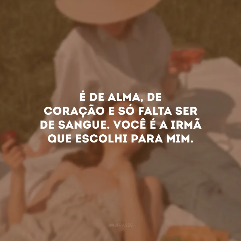 É de alma, de coração e só falta ser de sangue. Você é a irmã que escolhi para mim.