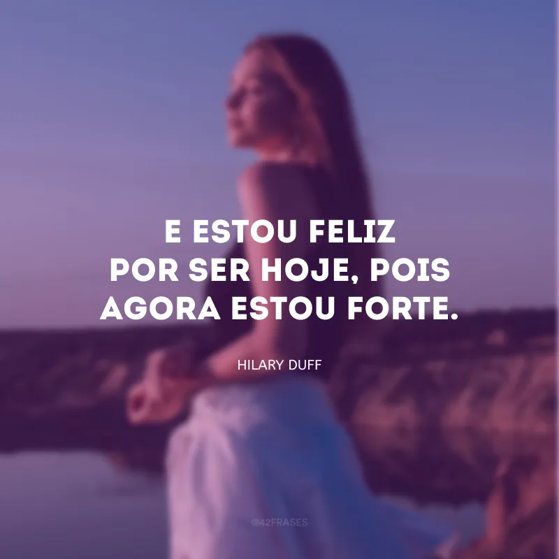 E estou feliz por ser hoje, pois agora estou forte.