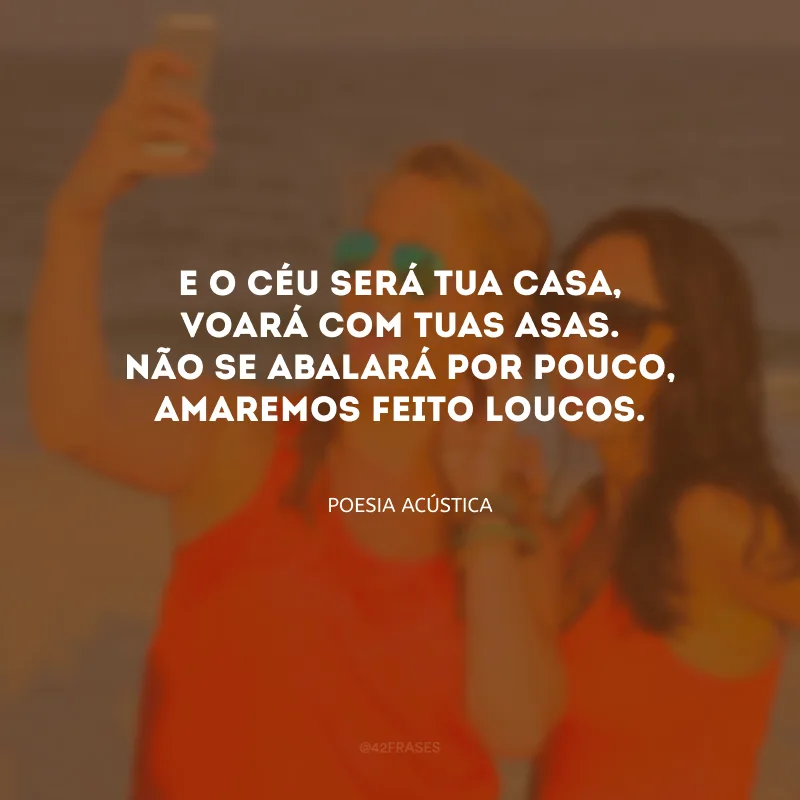 E o céu será tua casa, voará com tuas asas. Não se abalará por pouco, amaremos feito loucos.