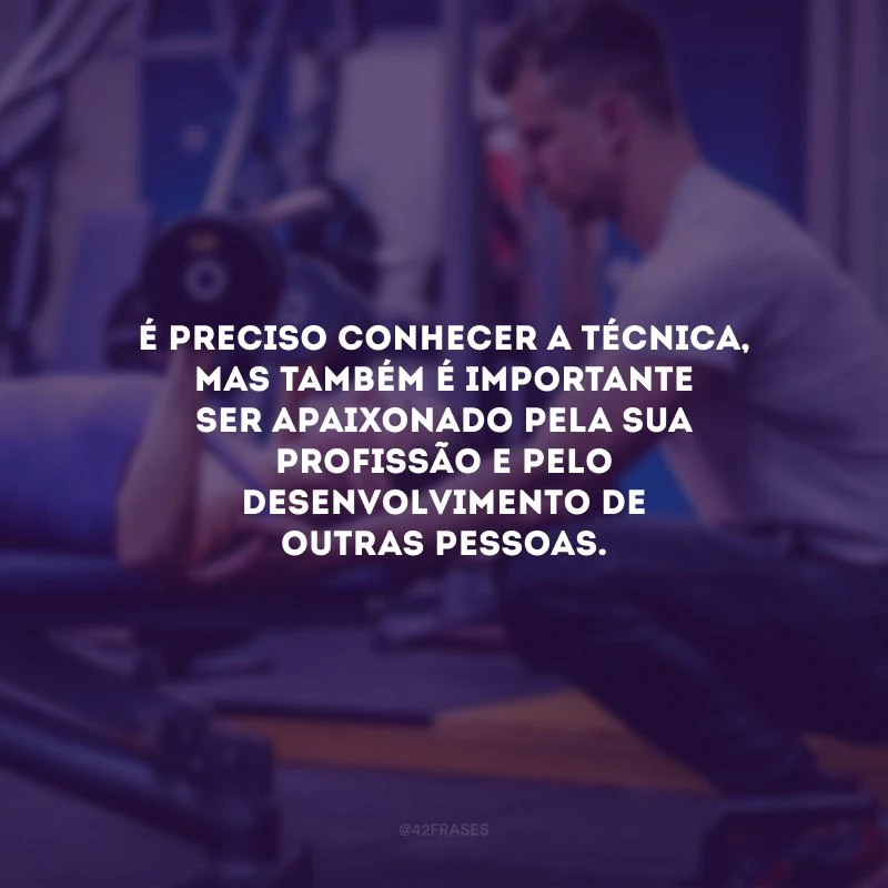 É preciso conhecer a técnica, mas também é importante ser apaixonado pela sua profissão e pelo desenvolvimento de outras pessoas.