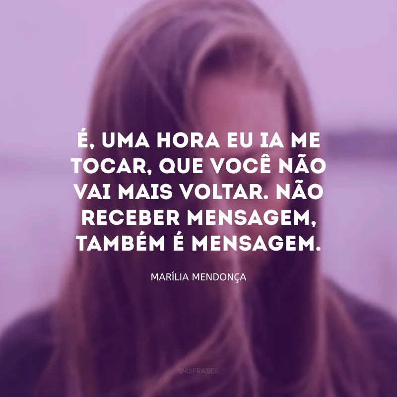 É, uma hora eu ia me tocar, que você não vai mais voltar. Não receber mensagem, também é mensagem.