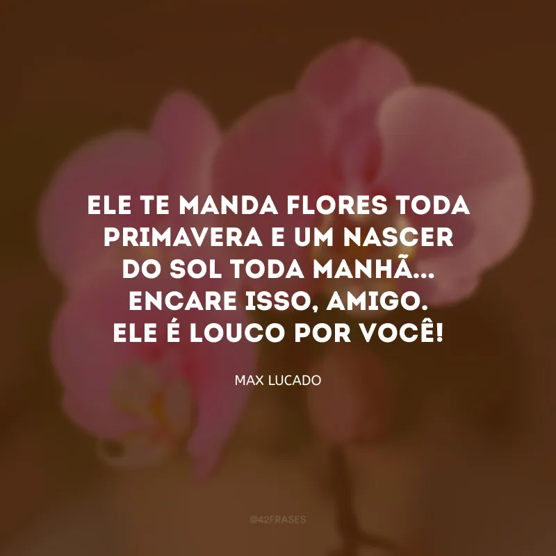 Ele te manda flores toda primavera e um nascer do sol toda manhã... Encare isso, amigo. Ele é louco por você!