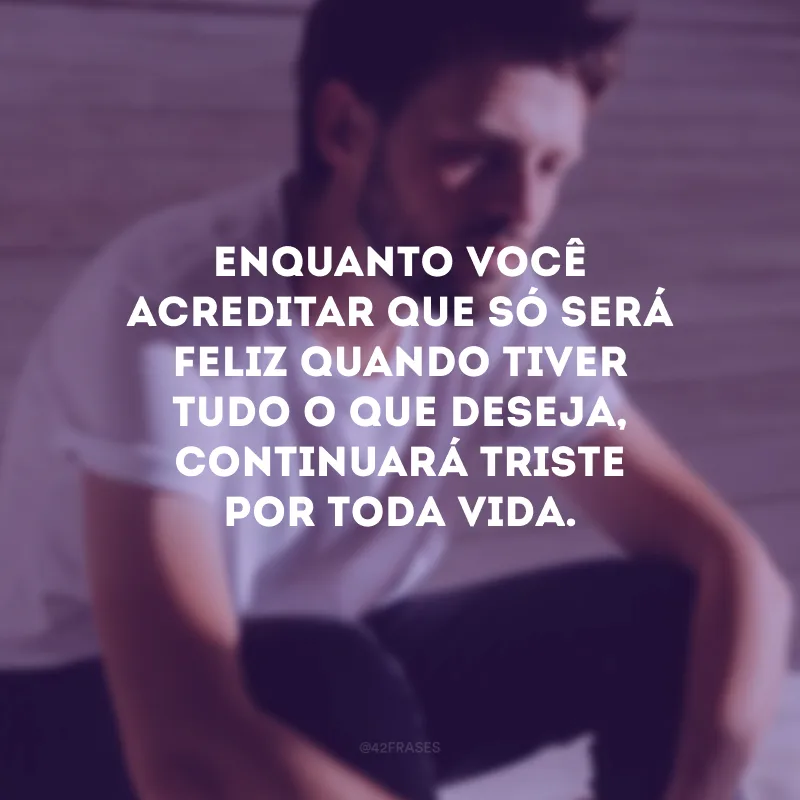 Enquanto você acreditar que só será feliz quando tiver tudo o que deseja, continuará triste por toda vida.