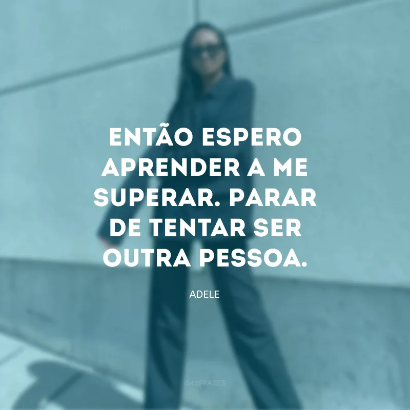 Então espero aprender a me superar. Parar de tentar ser outra pessoa.
