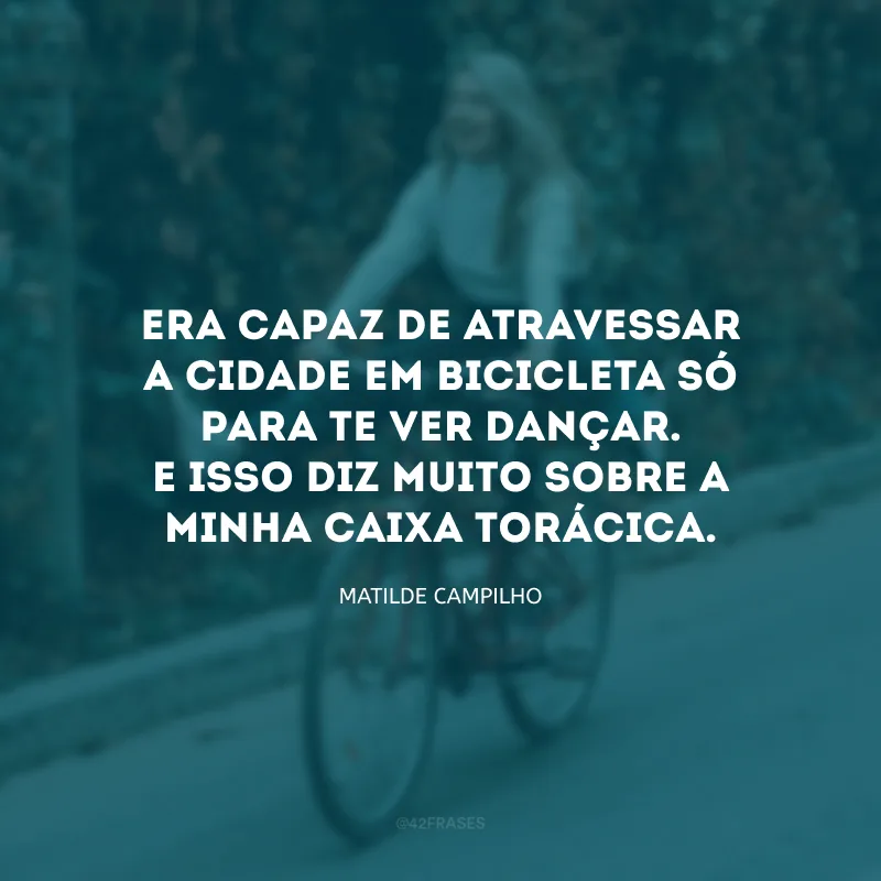 Era capaz de atravessar a cidade em bicicleta só para te ver dançar. E isso diz muito sobre a minha caixa torácica.
