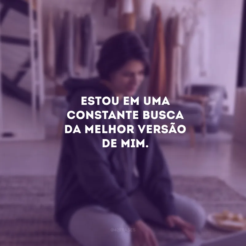Estou em uma constante busca da melhor versão de mim. 