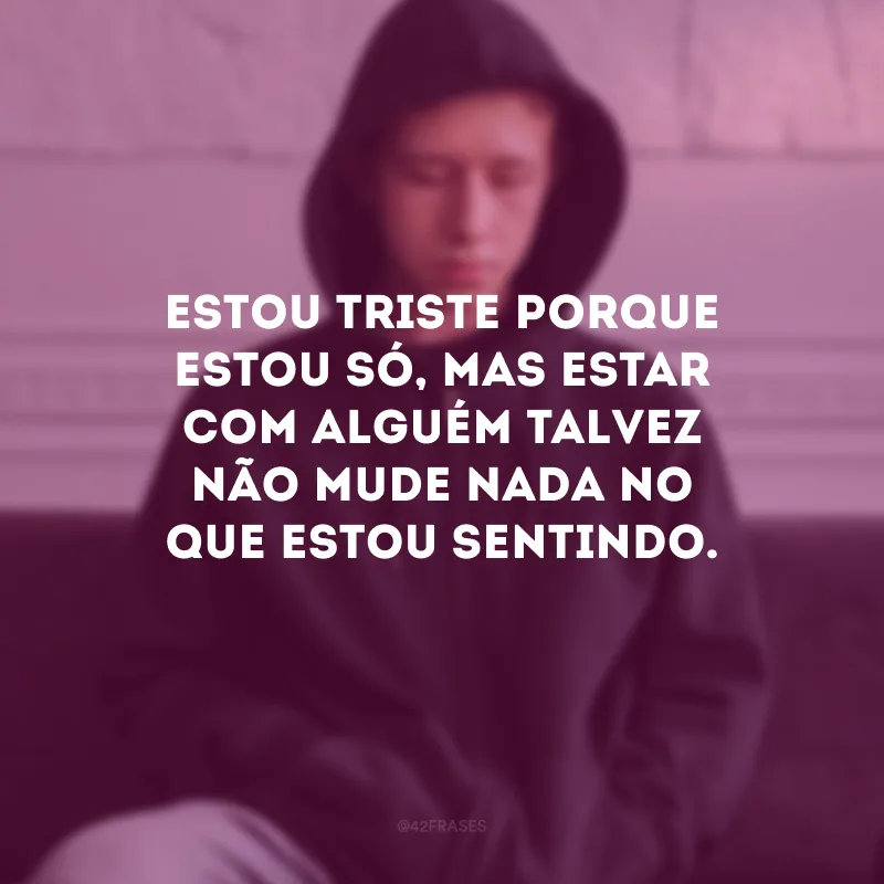 Estou triste porque estou só, mas estar com alguém talvez não mude nada no que estou sentindo.