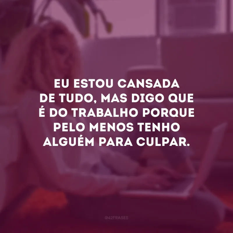 Eu estou cansada de tudo, mas digo que é do trabalho porque pelo menos tenho alguém para culpar.