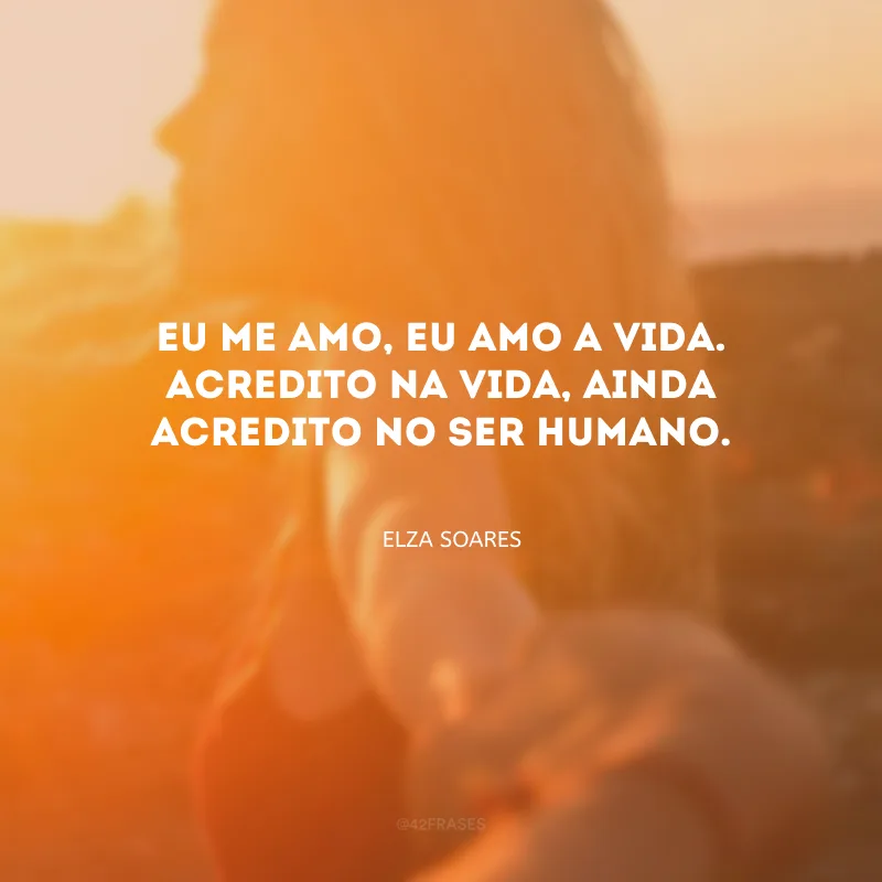 Eu me amo, eu amo a vida. Acredito na vida, ainda acredito no ser humano.