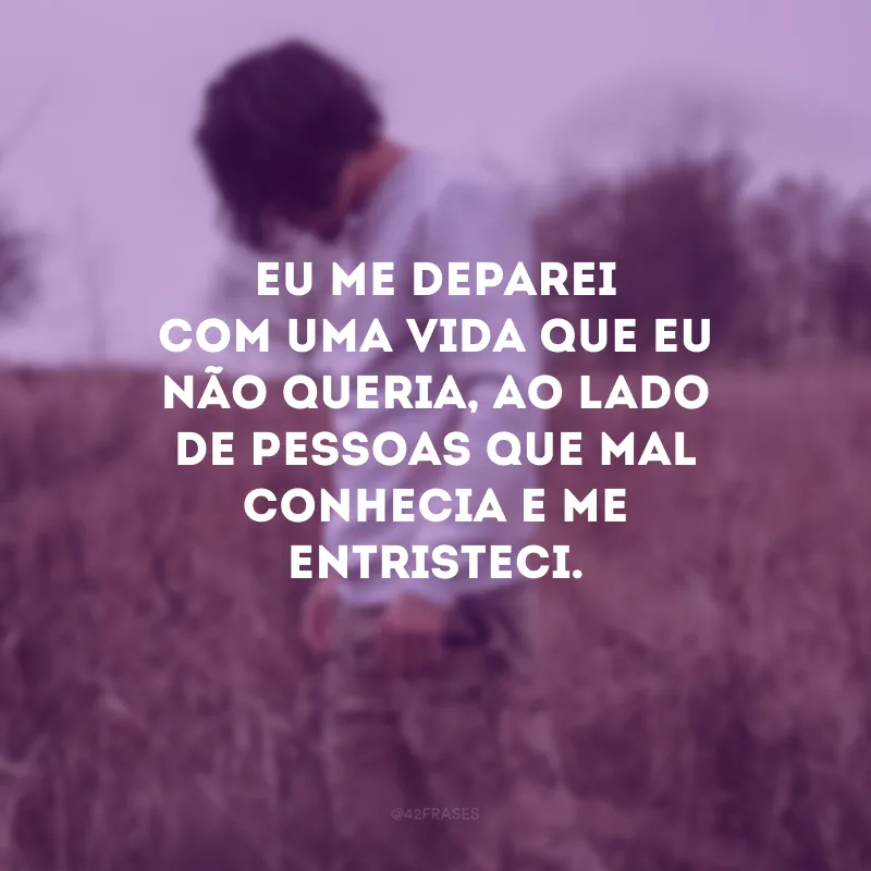 Eu me deparei com uma vida que eu não queria, ao lado de pessoas que mal conhecia e me entristeci.