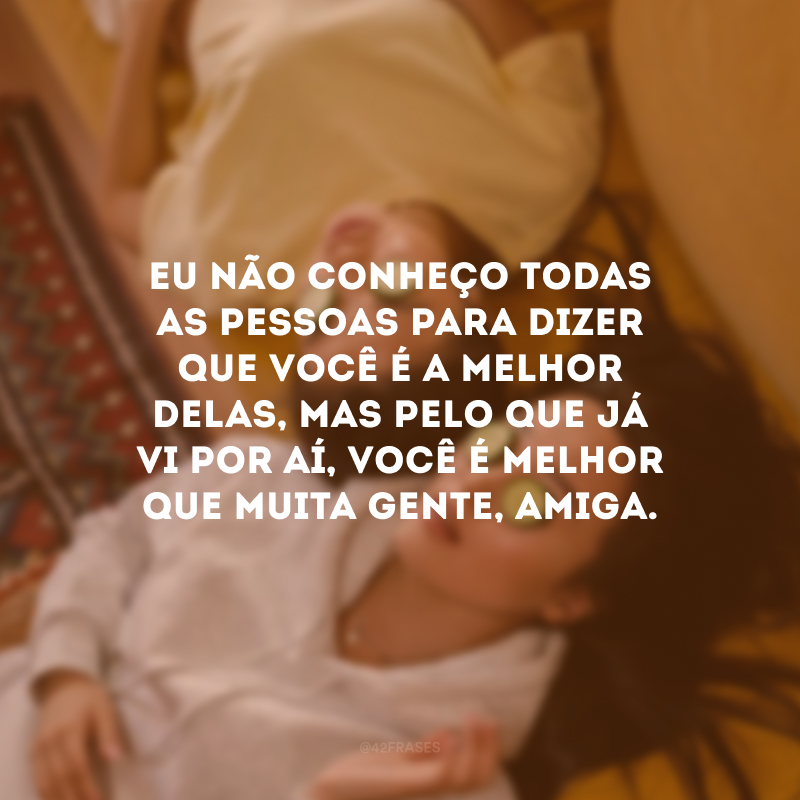 Eu não conheço todas as pessoas para dizer que você é a melhor delas, mas pelo que já vi por aí, você é melhor que muita gente, amiga.