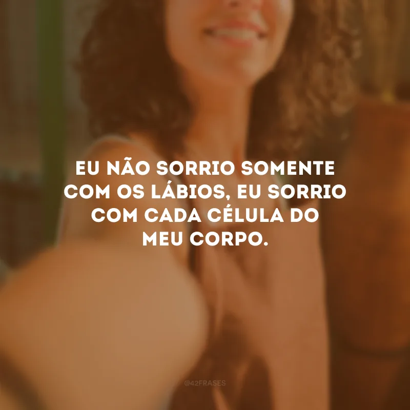 Eu não sorrio somente com os lábios, eu sorrio com cada célula do meu corpo.