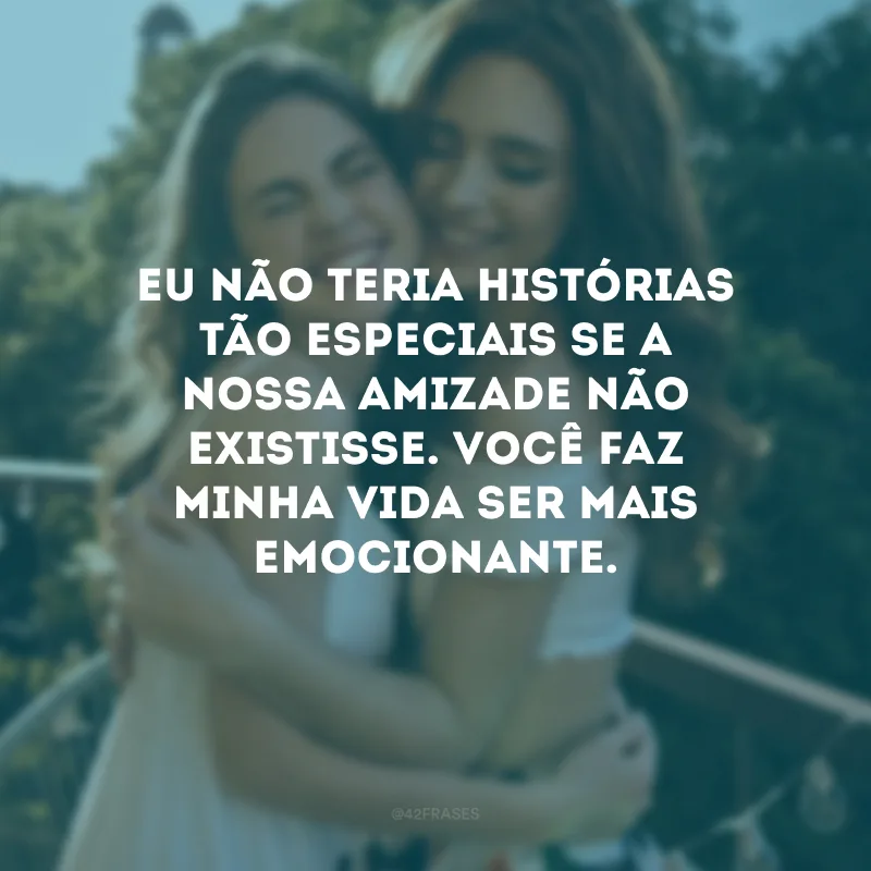 Eu não teria histórias tão especiais se a nossa amizade não existisse. Você faz minha vida ser mais emocionante.