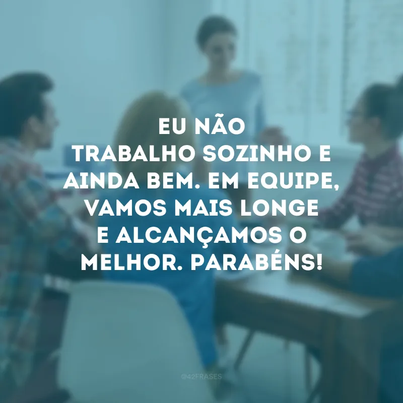 Eu não trabalho sozinho e ainda bem. Em equipe, vamos mais longe e alcançamos o melhor. Parabéns!